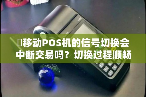 移动POS机的信号切换会中断交易吗?切换过程顺畅吗?