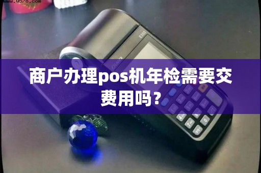 商户办理pos机年检需要交费用吗？