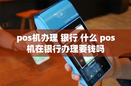 pos机办理 银行 什么 pos机在银行办理要钱吗