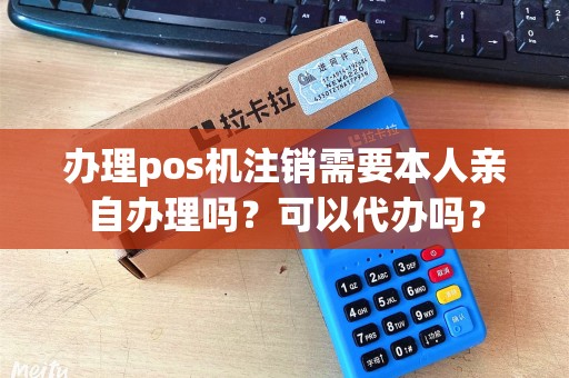 办理pos机注销需要本人亲自办理吗？可以代办吗？