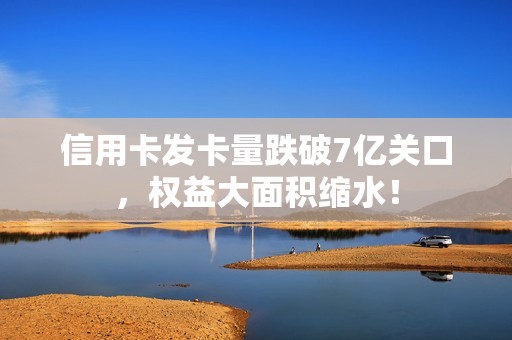 信用卡发卡量跌破7亿关口，权益大面积缩水！