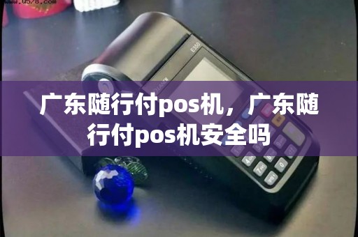 广东随行付pos机，广东随行付pos机安全吗