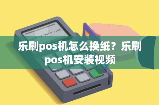 乐刷pos机怎么换纸？乐刷pos机安装视频