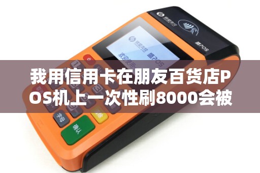 我用信用卡在朋友百货店POS机上一次性刷8000会被银行...