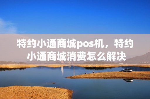 特约小通商城pos机，特约 小通商城消费怎么解决