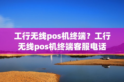 工行无线pos机终端？工行无线pos机终端客服电话