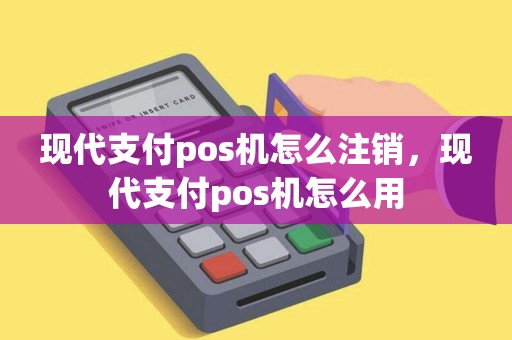 现代支付pos机怎么注销，现代支付pos机怎么用