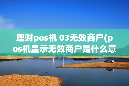 理财pos机 03无效商户(pos机显示无效商户是什么意思)