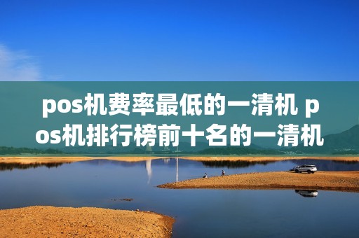 pos机费率最低的一清机 pos机排行榜前十名的一清机