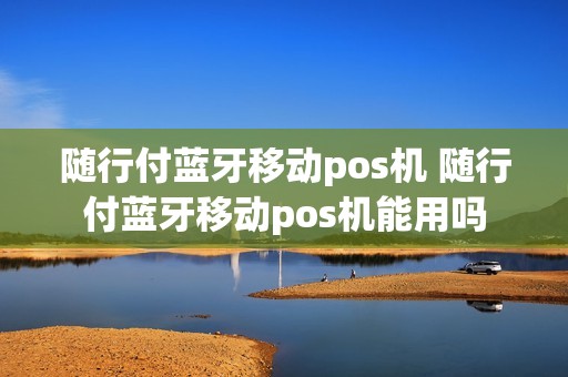 随行付蓝牙移动pos机 随行付蓝牙移动pos机能用吗