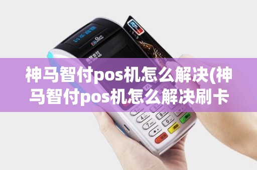 神马智付pos机怎么解决(神马智付pos机怎么解决刷卡问题)