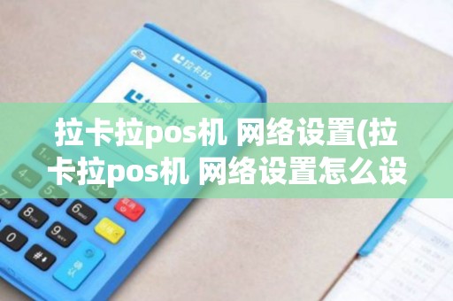 拉卡拉pos机 网络设置(拉卡拉pos机 网络设置怎么设置)