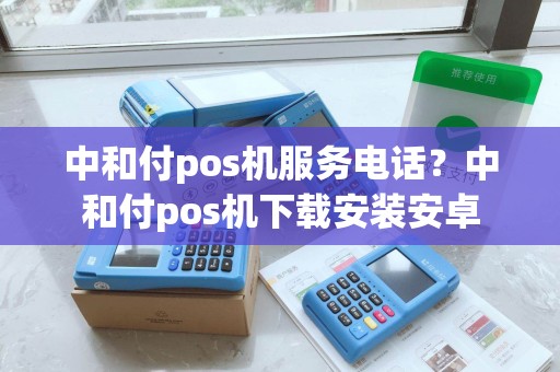 中和付pos机服务电话？中和付pos机下载安装安卓
