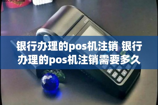 银行办理的pos机注销 银行办理的pos机注销需要多久