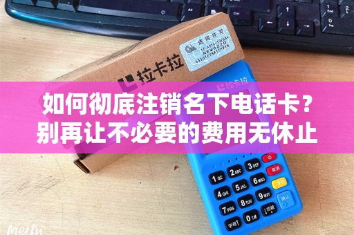 如何彻底注销名下电话卡？别再让不必要的费用无休止！