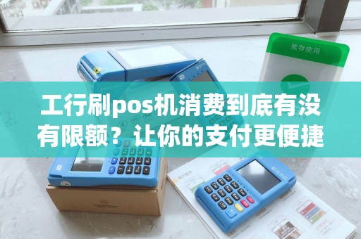 工行刷pos机消费到底有没有限额？让你的支付更便捷！