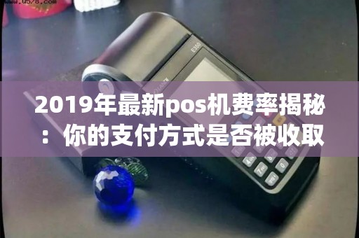 2019年最新pos机费率揭秘：你的支付方式是否被收取过高费用？