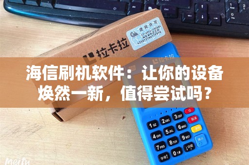 海信刷机软件：让你的设备焕然一新，值得尝试吗？
