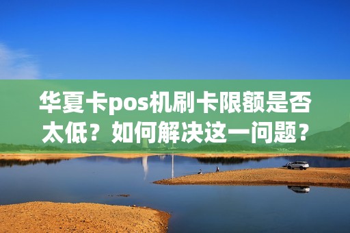 华夏卡pos机刷卡限额是否太低？如何解决这一问题？