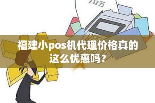 福建小pos机代理价格真的这么优惠吗？