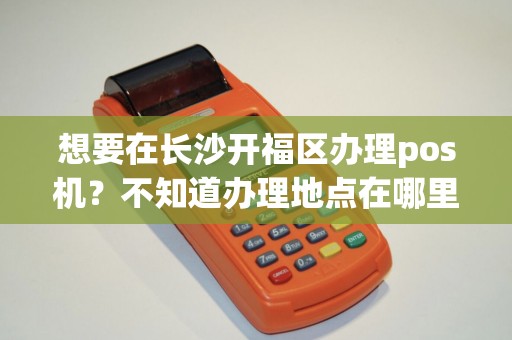想要在长沙开福区办理pos机？不知道办理地点在哪里吗？