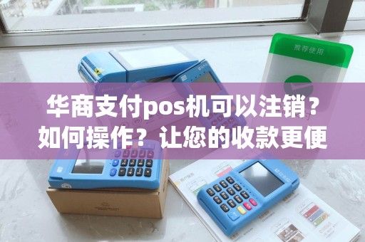 华商支付pos机可以注销？如何操作？让您的收款更便利！