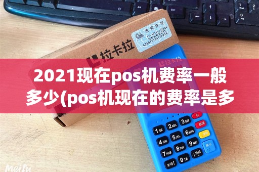 2021现在pos机费率一般多少(pos机现在的费率是多少)